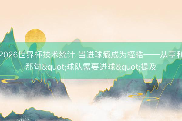 2026世界杯技术统计 当进球瘾成为桎梏——从亨利那句"球队需要进球"提及